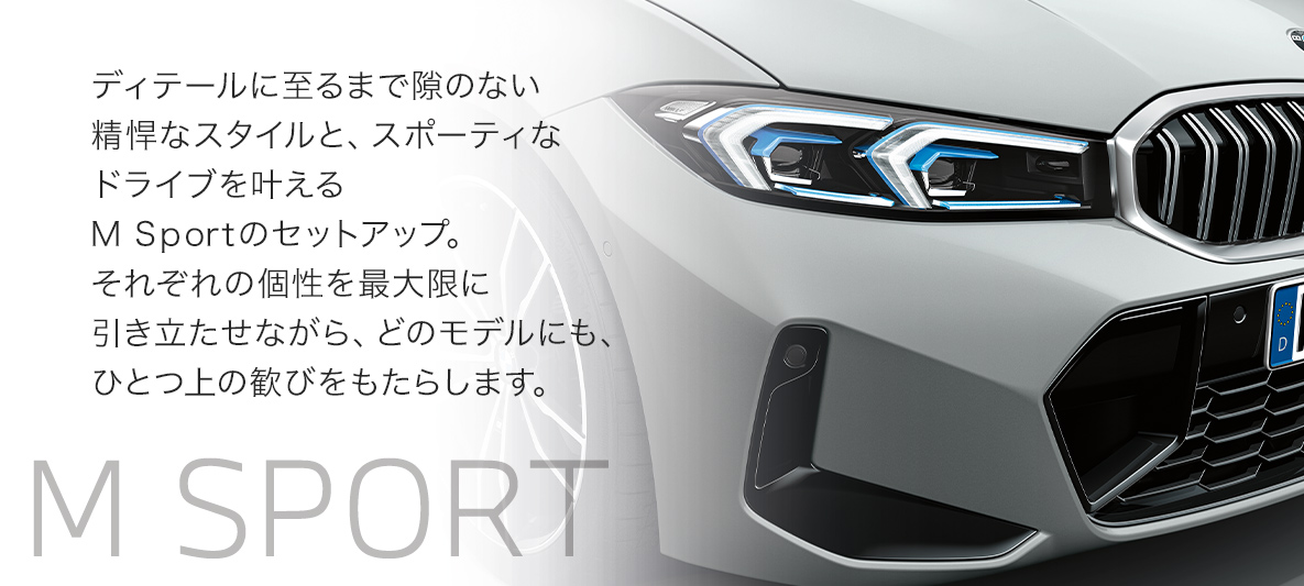 ディテールに至るまで隙のない精悍なスタイルと、スポーティなドライブを叶えるM Sportのセットアップ。それぞれの個性を最大限に引き立たせながら、どのモデルにも、ひとつ上の歓びをもたらします。